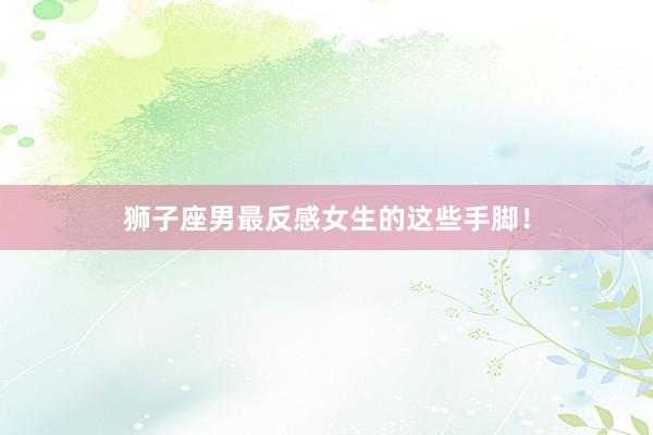 狮子座男最反感女生的这些手脚！