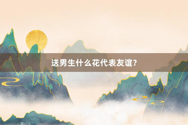 送男生什么花代表友谊？