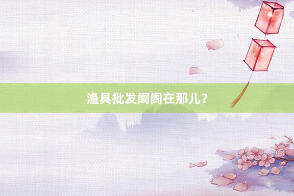 渔具批发阛阓在那儿？