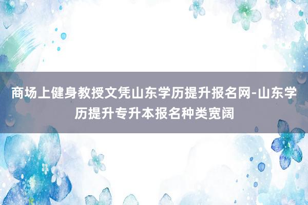 商场上健身教授文凭山东学历提升报名网-山东学历提升专升本报名种类宽阔