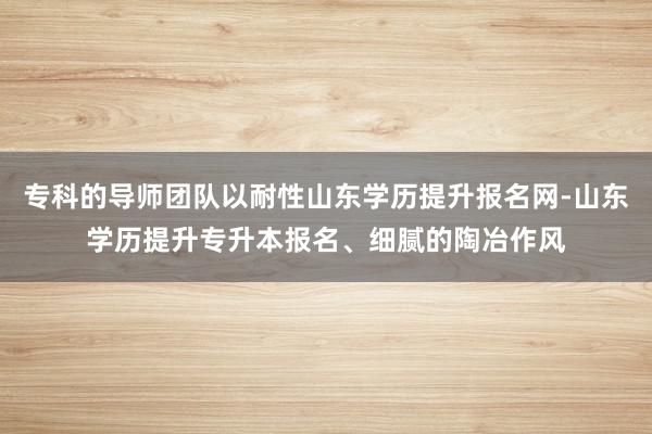 专科的导师团队以耐性山东学历提升报名网-山东学历提升专升本报名、细腻的陶冶作风