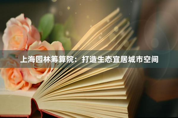 上海园林筹算院:打造生态宜居城市空间