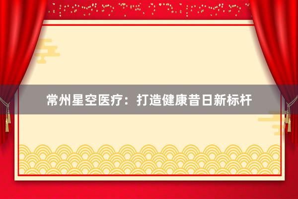 常州星空医疗：打造健康昔日新标杆
